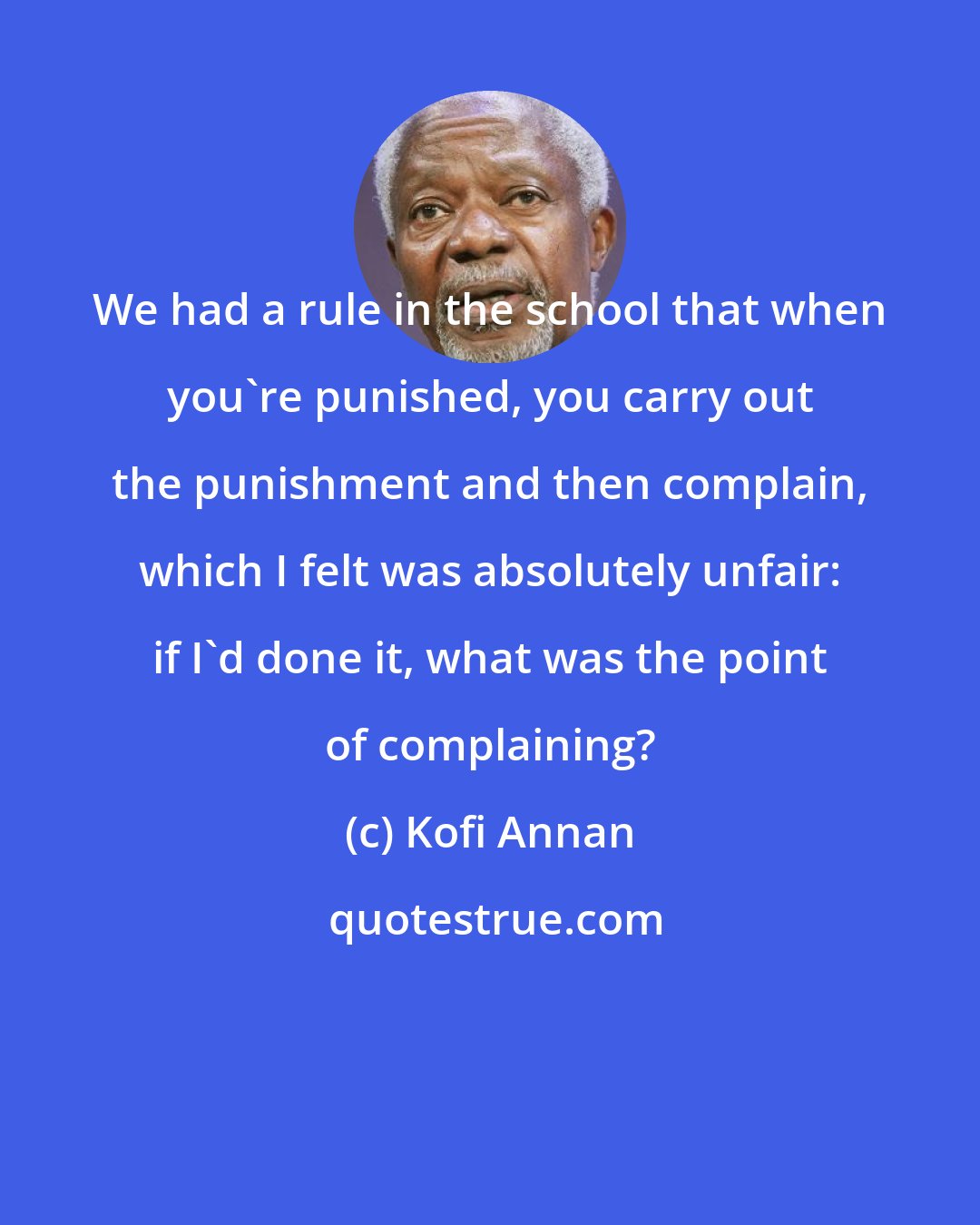 Kofi Annan: We had a rule in the school that when you're punished, you carry out the punishment and then complain, which I felt was absolutely unfair: if I'd done it, what was the point of complaining?