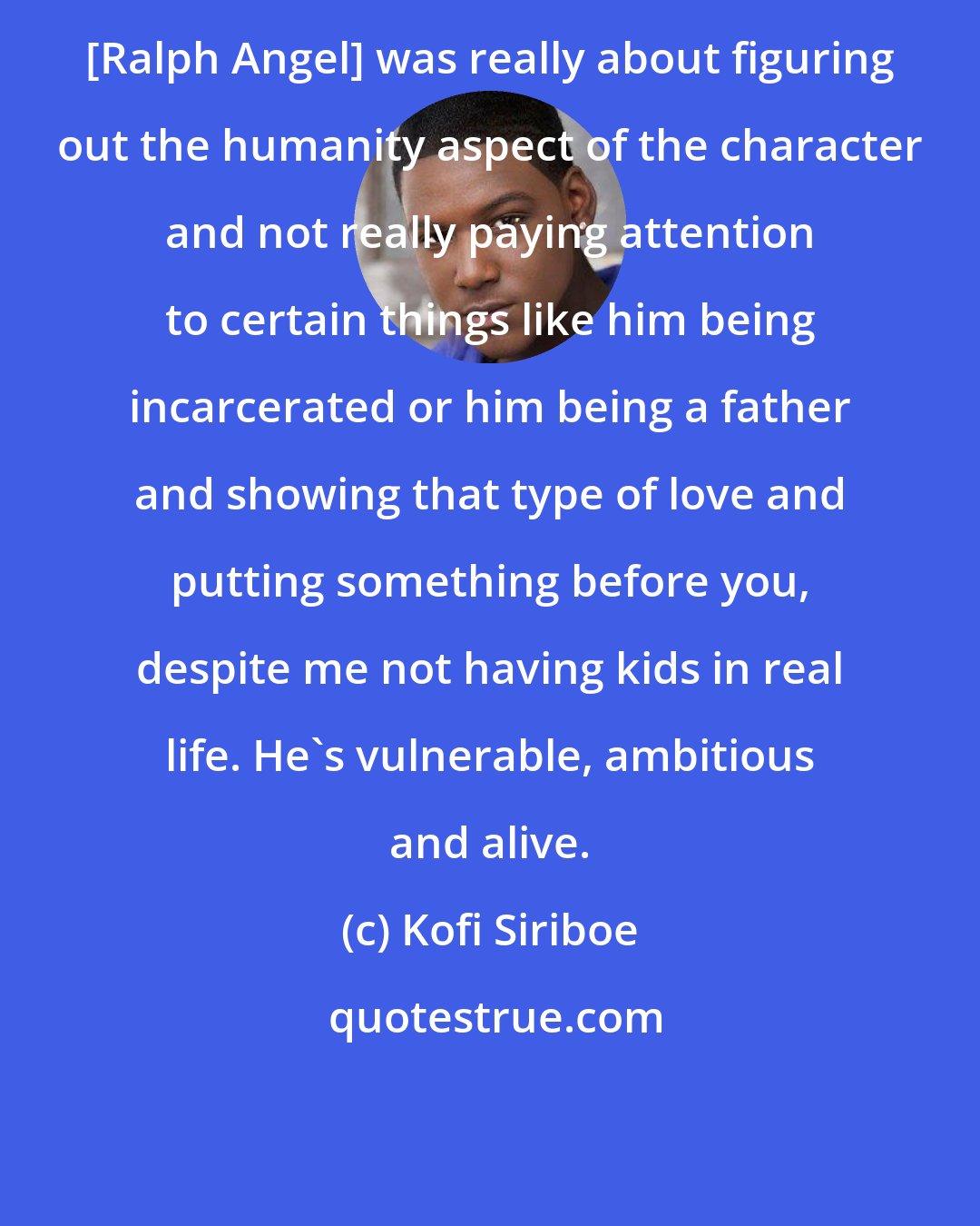 Kofi Siriboe: [Ralph Angel] was really about figuring out the humanity aspect of the character and not really paying attention to certain things like him being incarcerated or him being a father and showing that type of love and putting something before you, despite me not having kids in real life. He's vulnerable, ambitious and alive.
