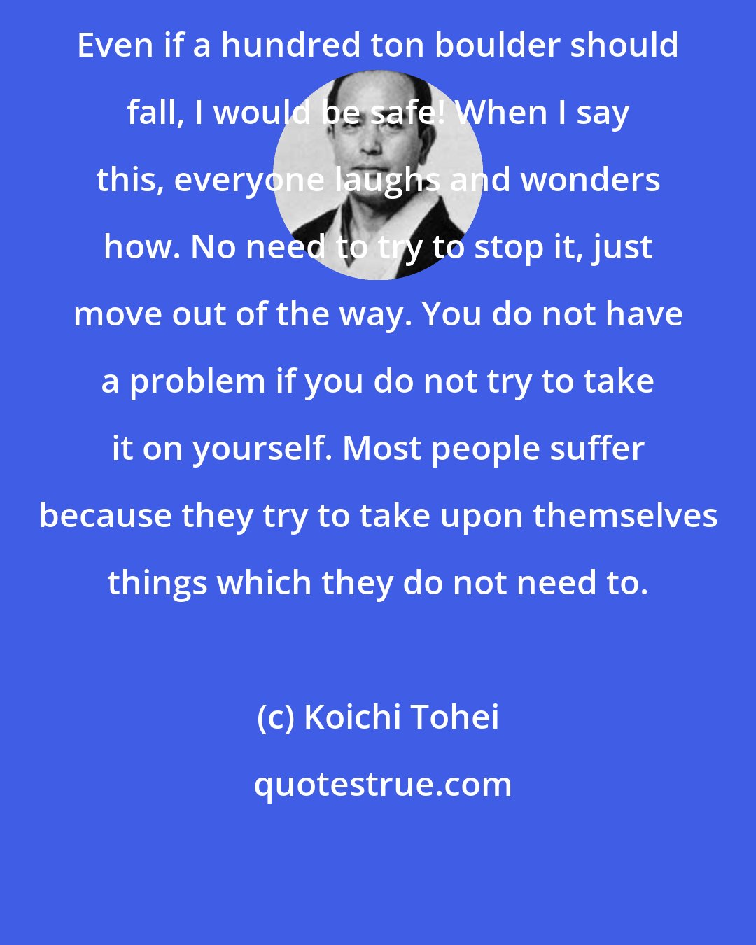 Koichi Tohei: Even if a hundred ton boulder should fall, I would be safe! When I say this, everyone laughs and wonders how. No need to try to stop it, just move out of the way. You do not have a problem if you do not try to take it on yourself. Most people suffer because they try to take upon themselves things which they do not need to.