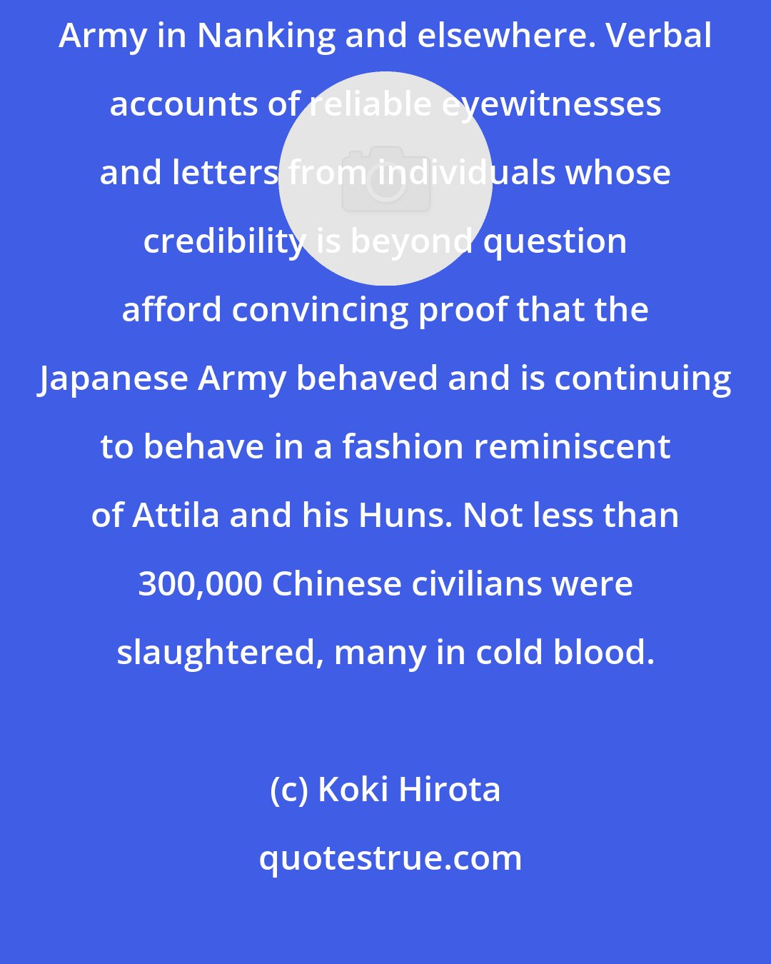 Koki Hirota: I investigated reported Japanese atrocities committed by the Japanese Army in Nanking and elsewhere. Verbal accounts of reliable eyewitnesses and letters from individuals whose credibility is beyond question afford convincing proof that the Japanese Army behaved and is continuing to behave in a fashion reminiscent of Attila and his Huns. Not less than 300,000 Chinese civilians were slaughtered, many in cold blood.