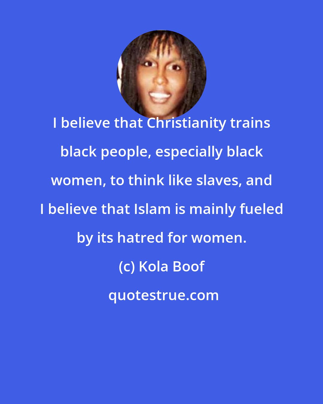 Kola Boof: I believe that Christianity trains black people, especially black women, to think like slaves, and I believe that Islam is mainly fueled by its hatred for women.