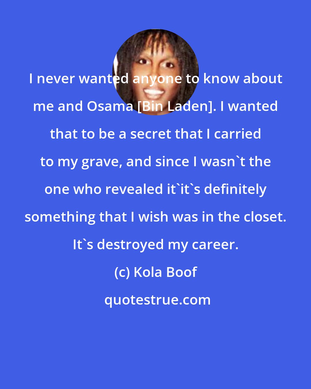 Kola Boof: I never wanted anyone to know about me and Osama [Bin Laden]. I wanted that to be a secret that I carried to my grave, and since I wasn't the one who revealed it'it's definitely something that I wish was in the closet. It's destroyed my career.