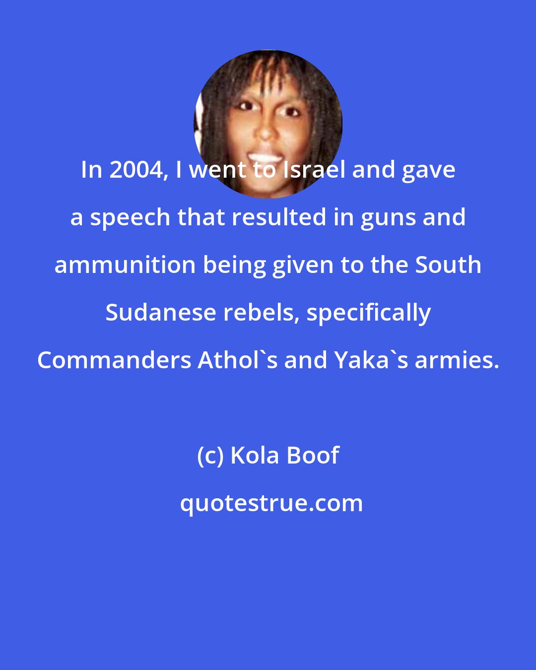 Kola Boof: In 2004, I went to Israel and gave a speech that resulted in guns and ammunition being given to the South Sudanese rebels, specifically Commanders Athol's and Yaka's armies.