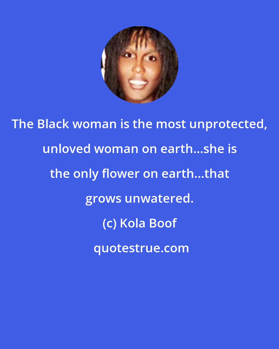Kola Boof: The Black woman is the most unprotected, unloved woman on earth...she is the only flower on earth...that grows unwatered.