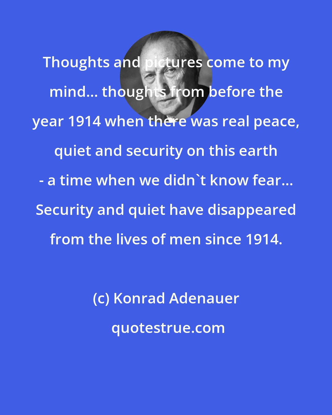 Konrad Adenauer: Thoughts and pictures come to my mind... thoughts from before the year 1914 when there was real peace, quiet and security on this earth - a time when we didn't know fear... Security and quiet have disappeared from the lives of men since 1914.