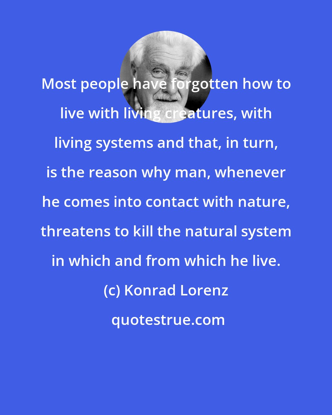 Konrad Lorenz: Most people have forgotten how to live with living creatures, with living systems and that, in turn, is the reason why man, whenever he comes into contact with nature, threatens to kill the natural system in which and from which he live.