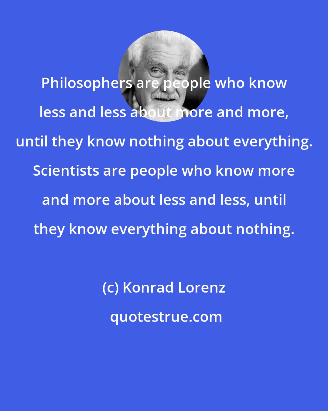 Konrad Lorenz: Philosophers are people who know less and less about more and more, until they know nothing about everything. Scientists are people who know more and more about less and less, until they know everything about nothing.