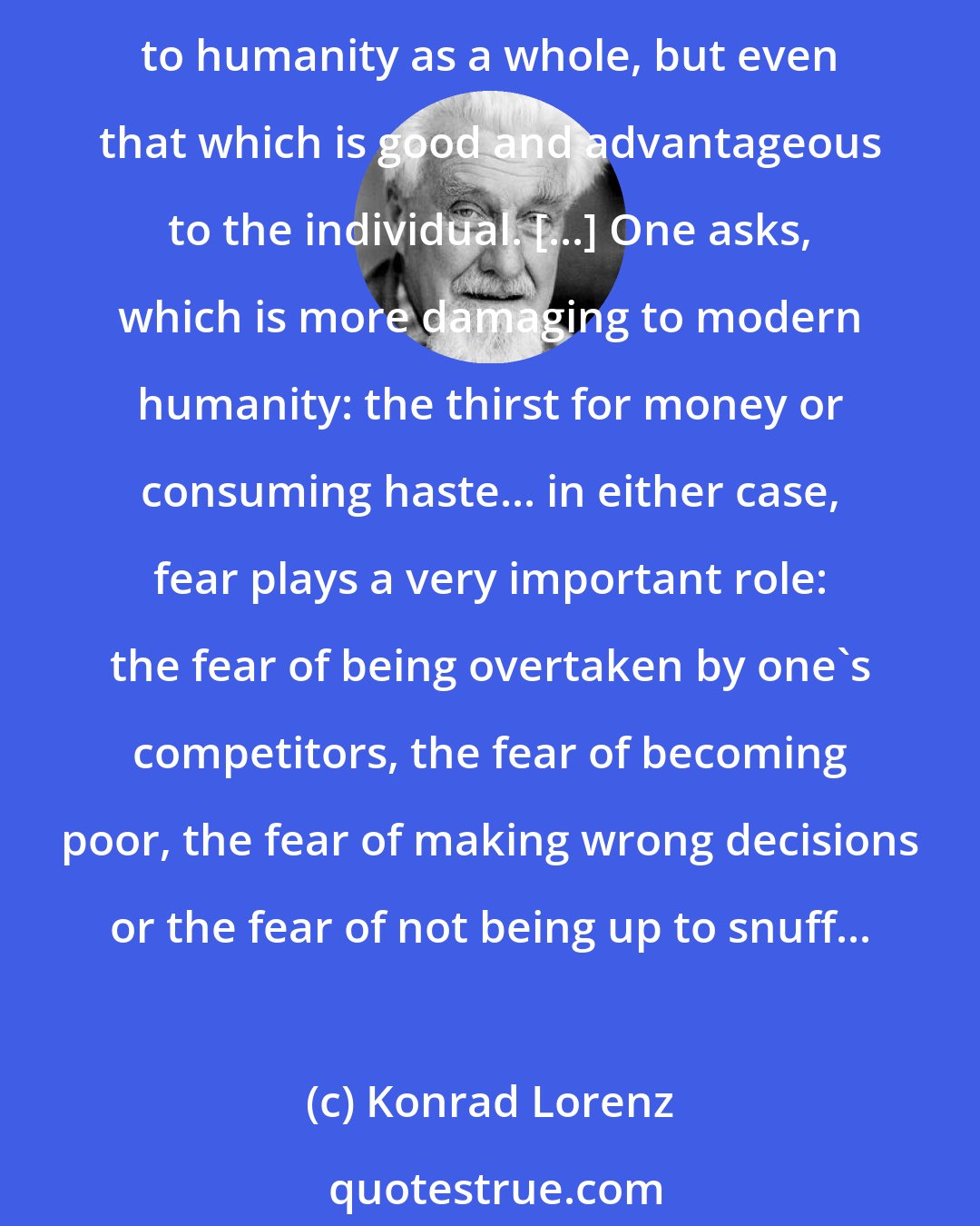 Konrad Lorenz: The competition between human beings destroys with cold and diabolic brutality... Under the pressure of this competitive fury we have not only forgotten what is useful to humanity as a whole, but even that which is good and advantageous to the individual. [...] One asks, which is more damaging to modern humanity: the thirst for money or consuming haste... in either case, fear plays a very important role: the fear of being overtaken by one's competitors, the fear of becoming poor, the fear of making wrong decisions or the fear of not being up to snuff...