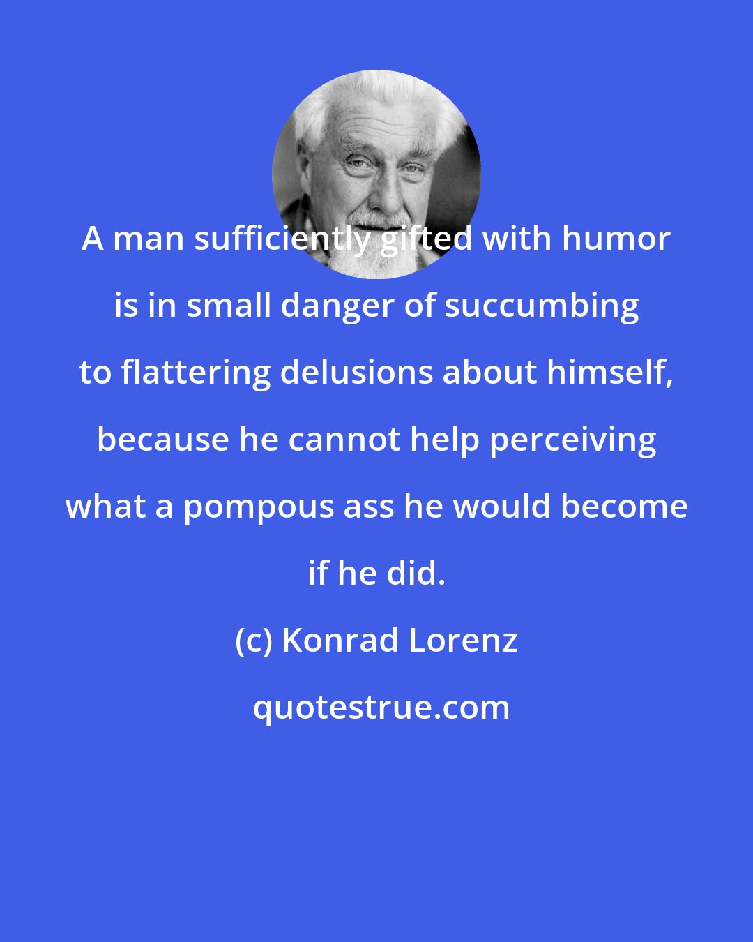 Konrad Lorenz: A man sufficiently gifted with humor is in small danger of succumbing to flattering delusions about himself, because he cannot help perceiving what a pompous ass he would become if he did.