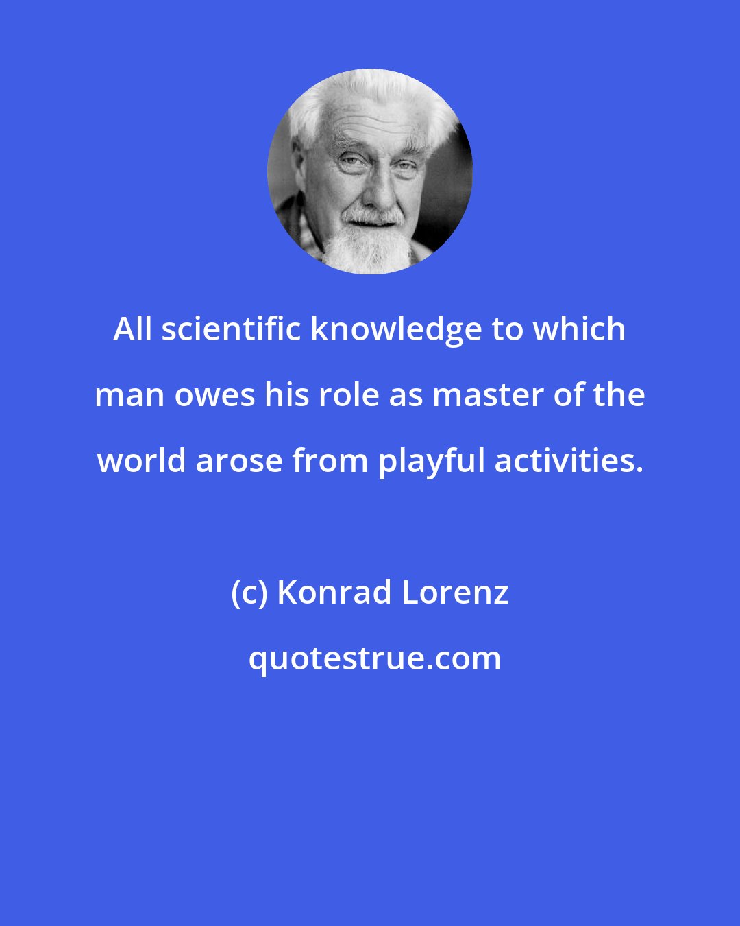 Konrad Lorenz: All scientific knowledge to which man owes his role as master of the world arose from playful activities.