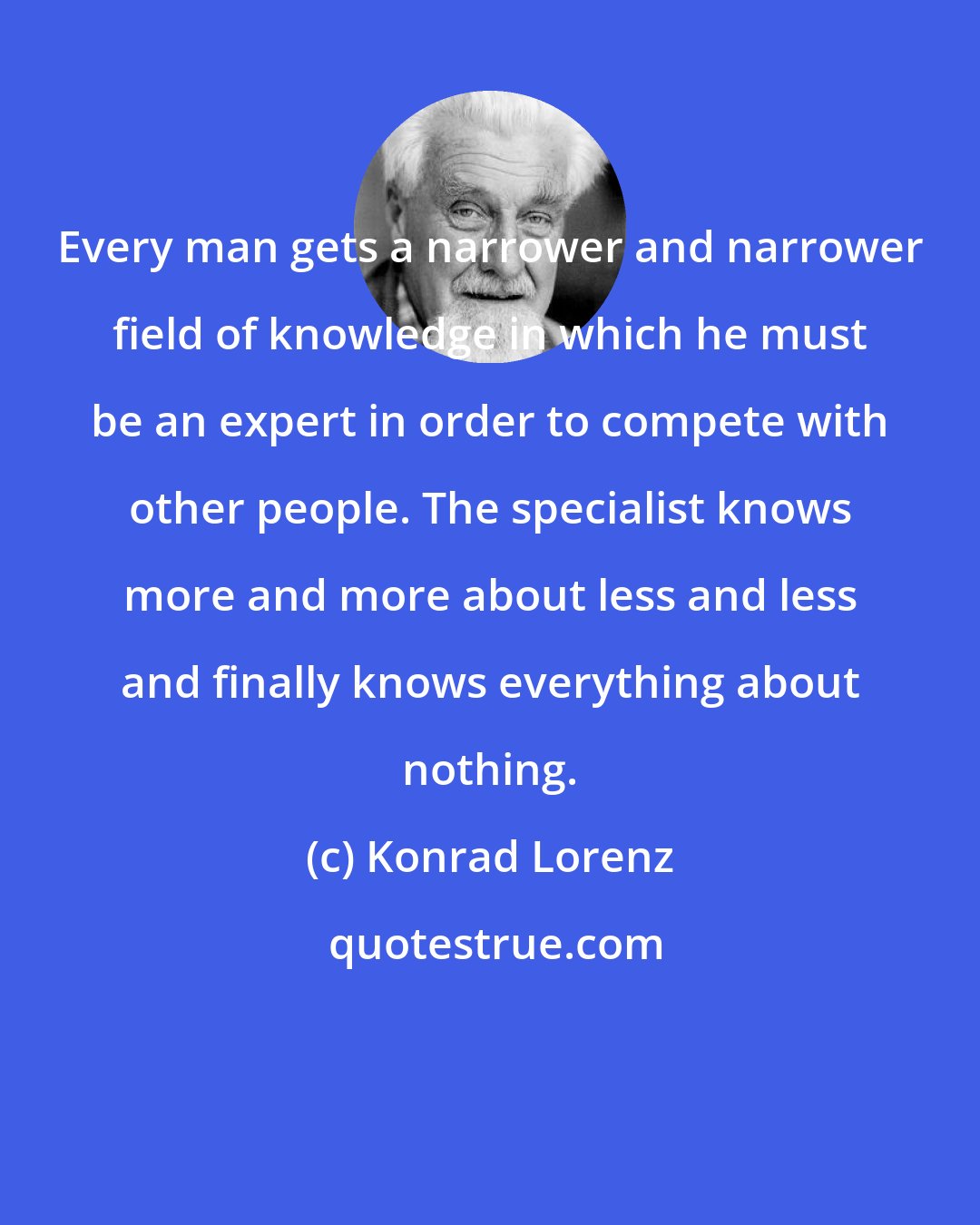 Konrad Lorenz: Every man gets a narrower and narrower field of knowledge in which he must be an expert in order to compete with other people. The specialist knows more and more about less and less and finally knows everything about nothing.