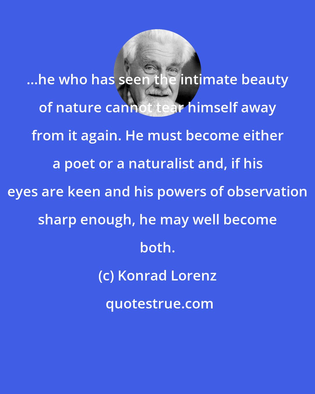 Konrad Lorenz: ...he who has seen the intimate beauty of nature cannot tear himself away from it again. He must become either a poet or a naturalist and, if his eyes are keen and his powers of observation sharp enough, he may well become both.