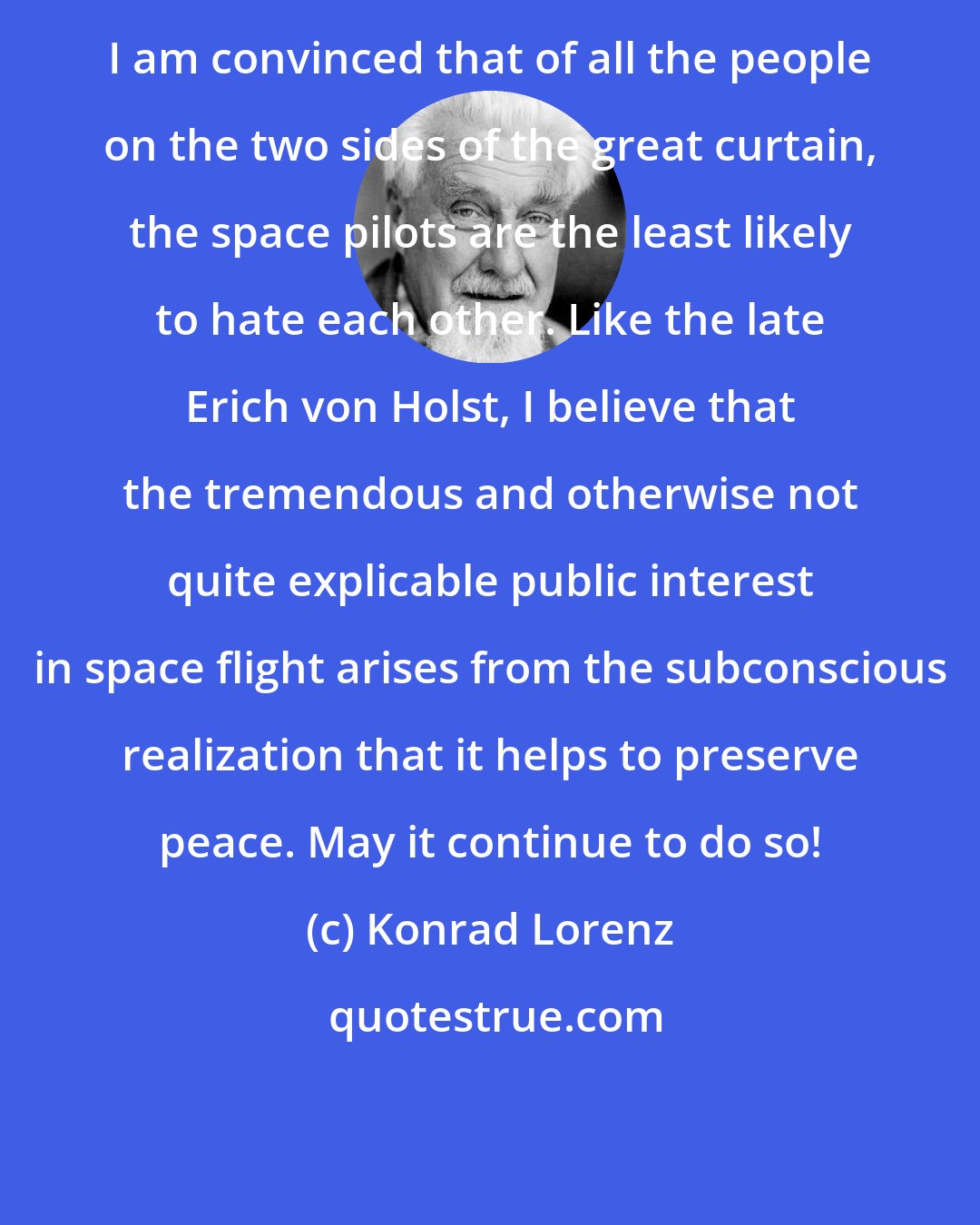 Konrad Lorenz: I am convinced that of all the people on the two sides of the great curtain, the space pilots are the least likely to hate each other. Like the late Erich von Holst, I believe that the tremendous and otherwise not quite explicable public interest in space flight arises from the subconscious realization that it helps to preserve peace. May it continue to do so!