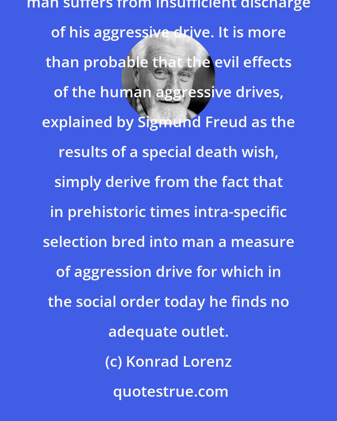 Konrad Lorenz: I believe-and human psychologists, particularly psychoanalysts should test this-that present-day civilized man suffers from insufficient discharge of his aggressive drive. It is more than probable that the evil effects of the human aggressive drives, explained by Sigmund Freud as the results of a special death wish, simply derive from the fact that in prehistoric times intra-specific selection bred into man a measure of aggression drive for which in the social order today he finds no adequate outlet.