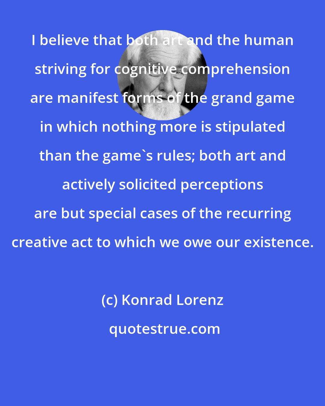 Konrad Lorenz: I believe that both art and the human striving for cognitive comprehension are manifest forms of the grand game in which nothing more is stipulated than the game's rules; both art and actively solicited perceptions are but special cases of the recurring creative act to which we owe our existence.