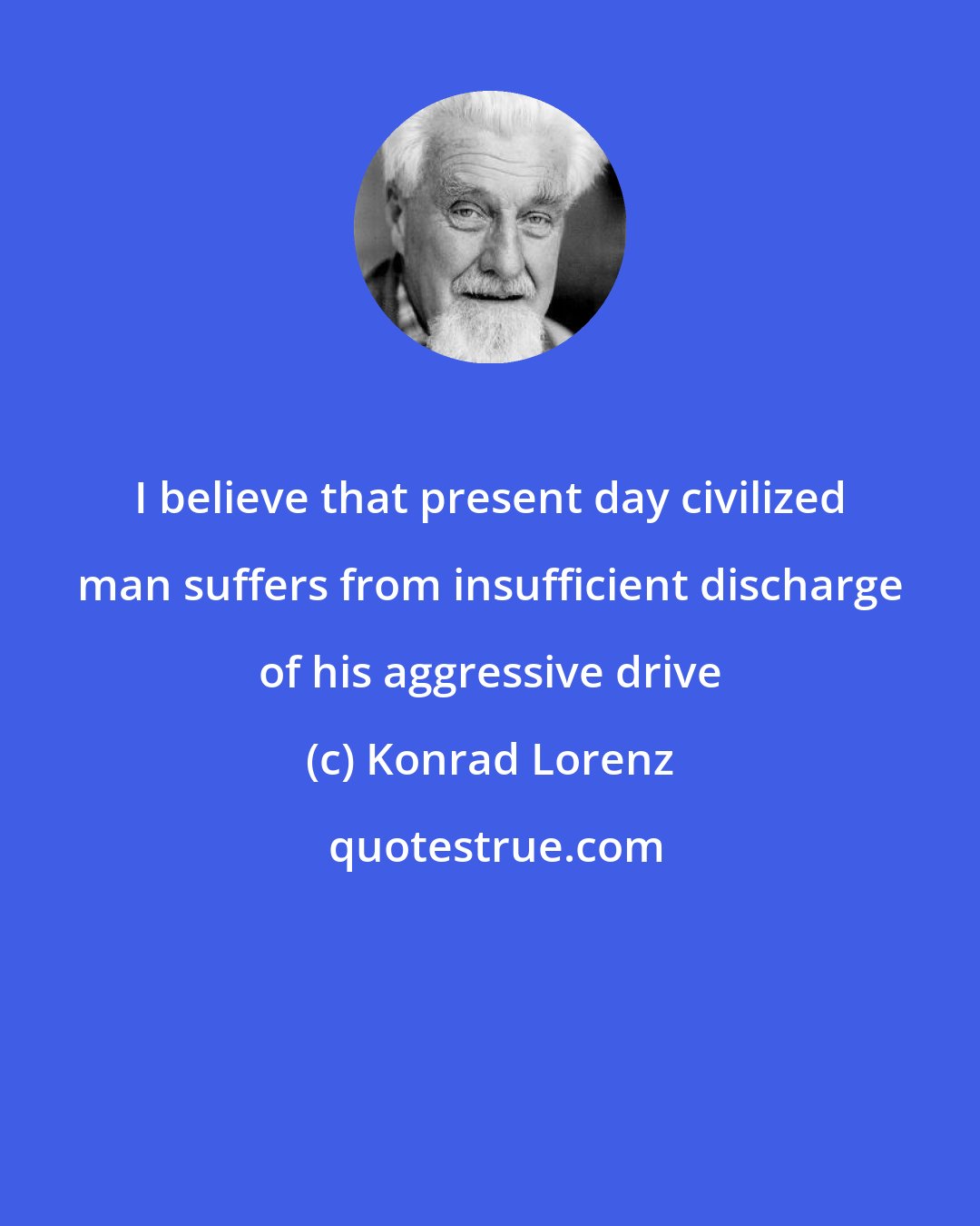 Konrad Lorenz: I believe that present day civilized man suffers from insufficient discharge of his aggressive drive