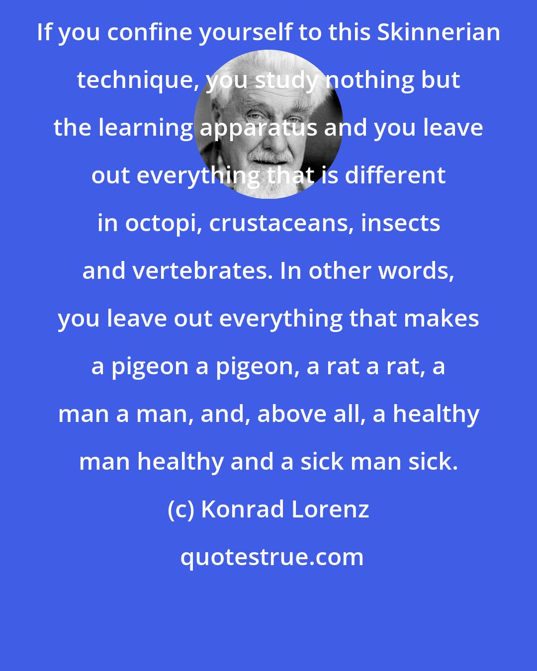 Konrad Lorenz: If you confine yourself to this Skinnerian technique, you study nothing but the learning apparatus and you leave out everything that is different in octopi, crustaceans, insects and vertebrates. In other words, you leave out everything that makes a pigeon a pigeon, a rat a rat, a man a man, and, above all, a healthy man healthy and a sick man sick.