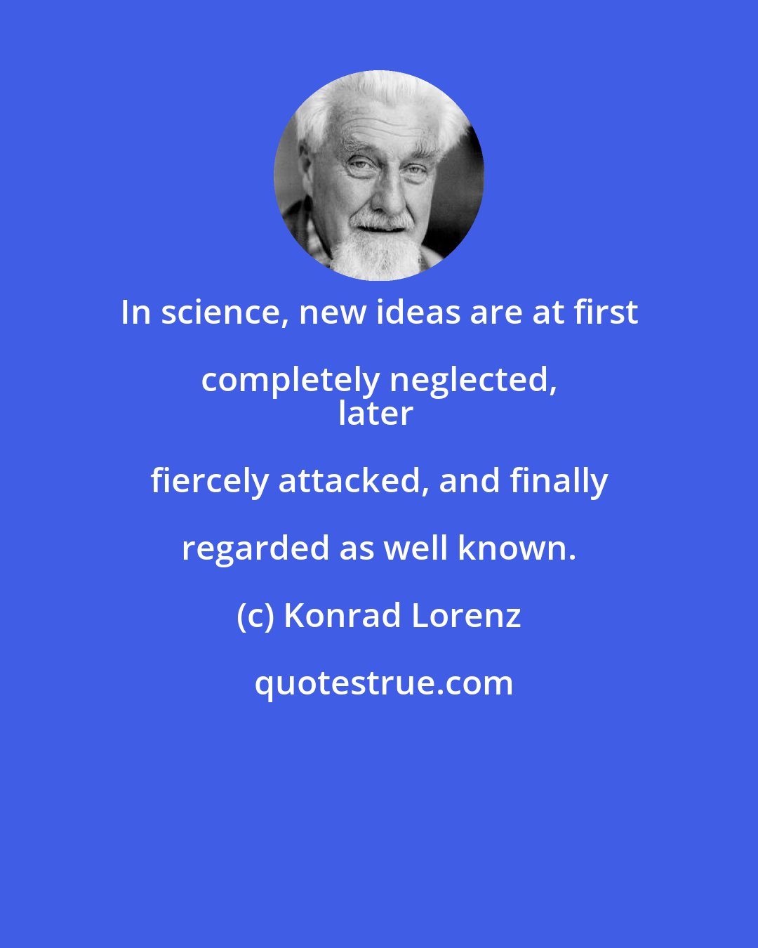 Konrad Lorenz: In science, new ideas are at first completely neglected, 
later fiercely attacked, and finally regarded as well known.