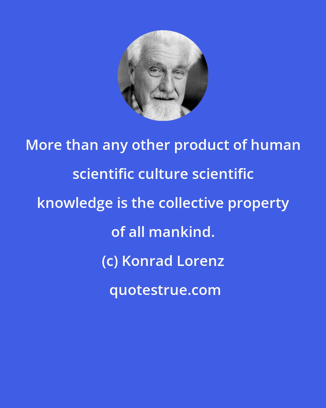 Konrad Lorenz: More than any other product of human scientific culture scientific knowledge is the collective property of all mankind.