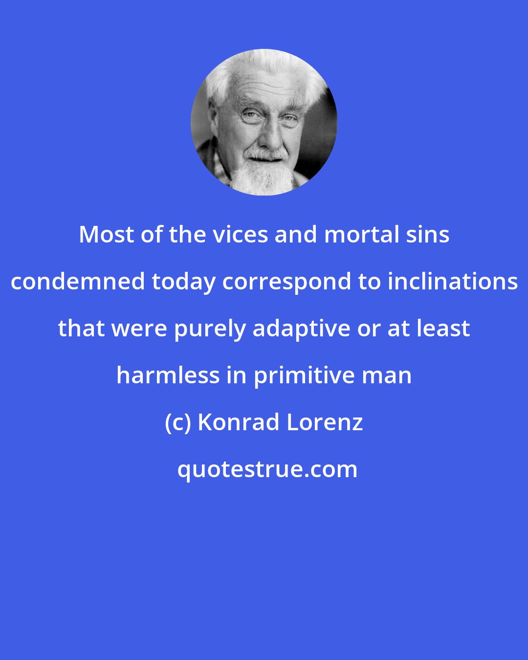 Konrad Lorenz: Most of the vices and mortal sins condemned today correspond to inclinations that were purely adaptive or at least harmless in primitive man