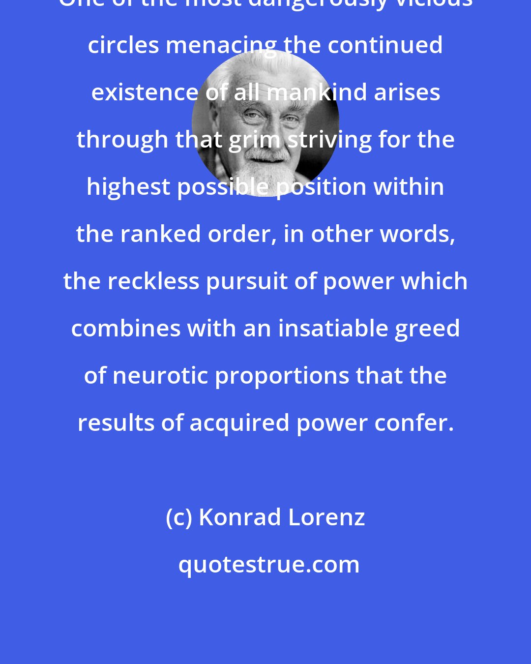 Konrad Lorenz: One of the most dangerously vicious circles menacing the continued existence of all mankind arises through that grim striving for the highest possible position within the ranked order, in other words, the reckless pursuit of power which combines with an insatiable greed of neurotic proportions that the results of acquired power confer.