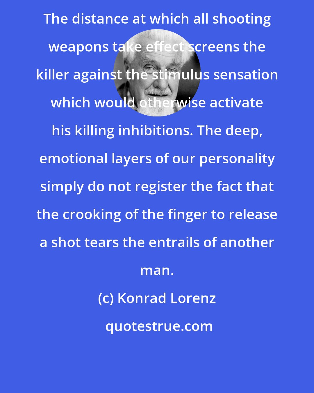 Konrad Lorenz: The distance at which all shooting weapons take effect screens the killer against the stimulus sensation which would otherwise activate his killing inhibitions. The deep, emotional layers of our personality simply do not register the fact that the crooking of the finger to release a shot tears the entrails of another man.