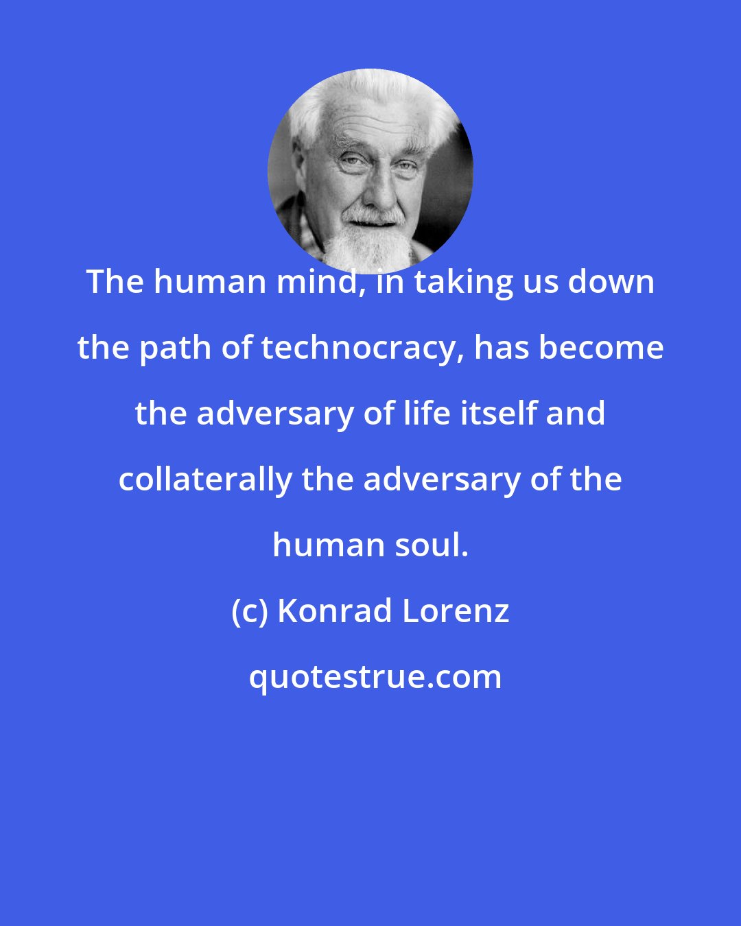 Konrad Lorenz: The human mind, in taking us down the path of technocracy, has become the adversary of life itself and collaterally the adversary of the human soul.