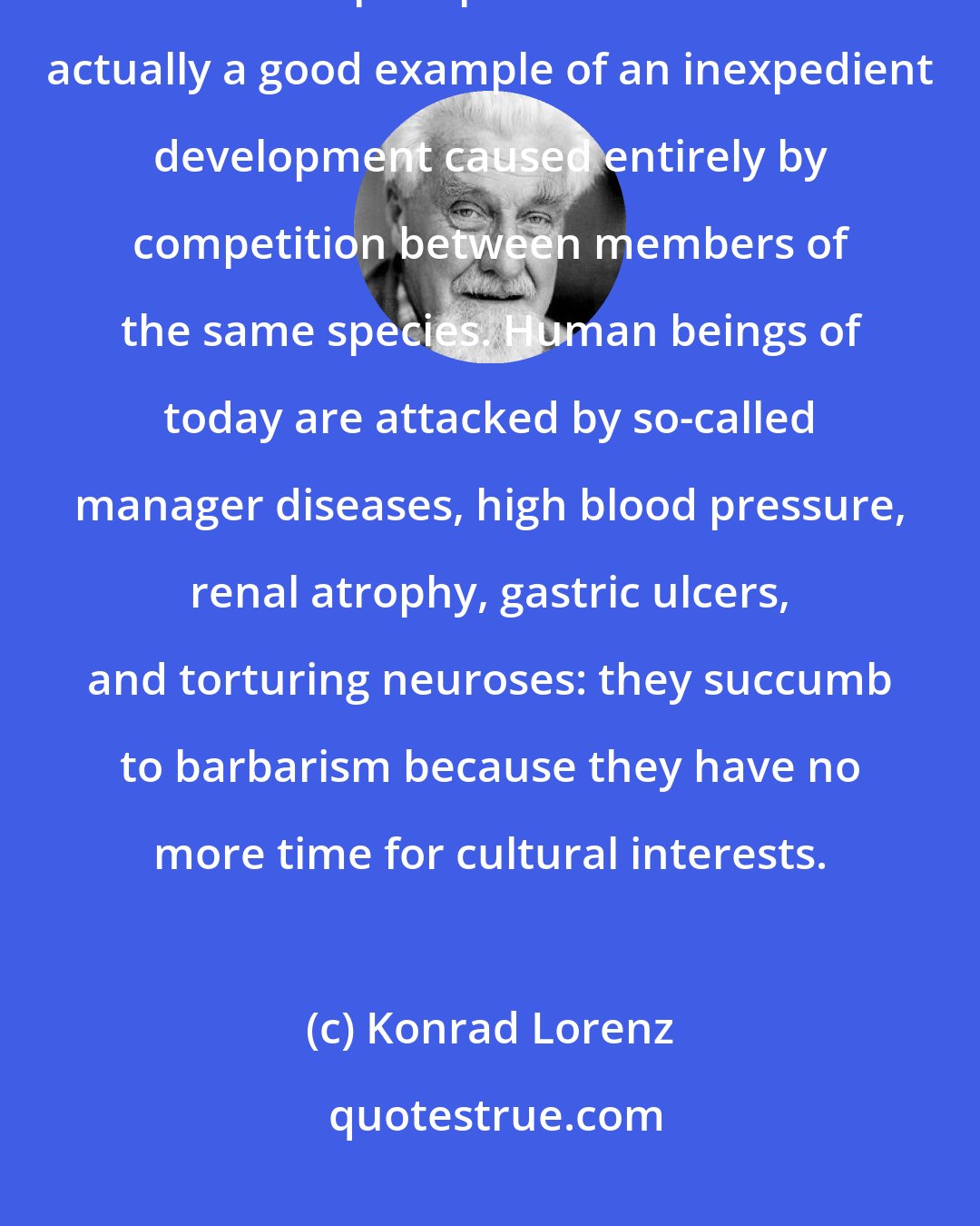 Konrad Lorenz: The rushed existence into which industrialized, commercialized man has precipitated himself is actually a good example of an inexpedient development caused entirely by competition between members of the same species. Human beings of today are attacked by so-called manager diseases, high blood pressure, renal atrophy, gastric ulcers, and torturing neuroses: they succumb to barbarism because they have no more time for cultural interests.