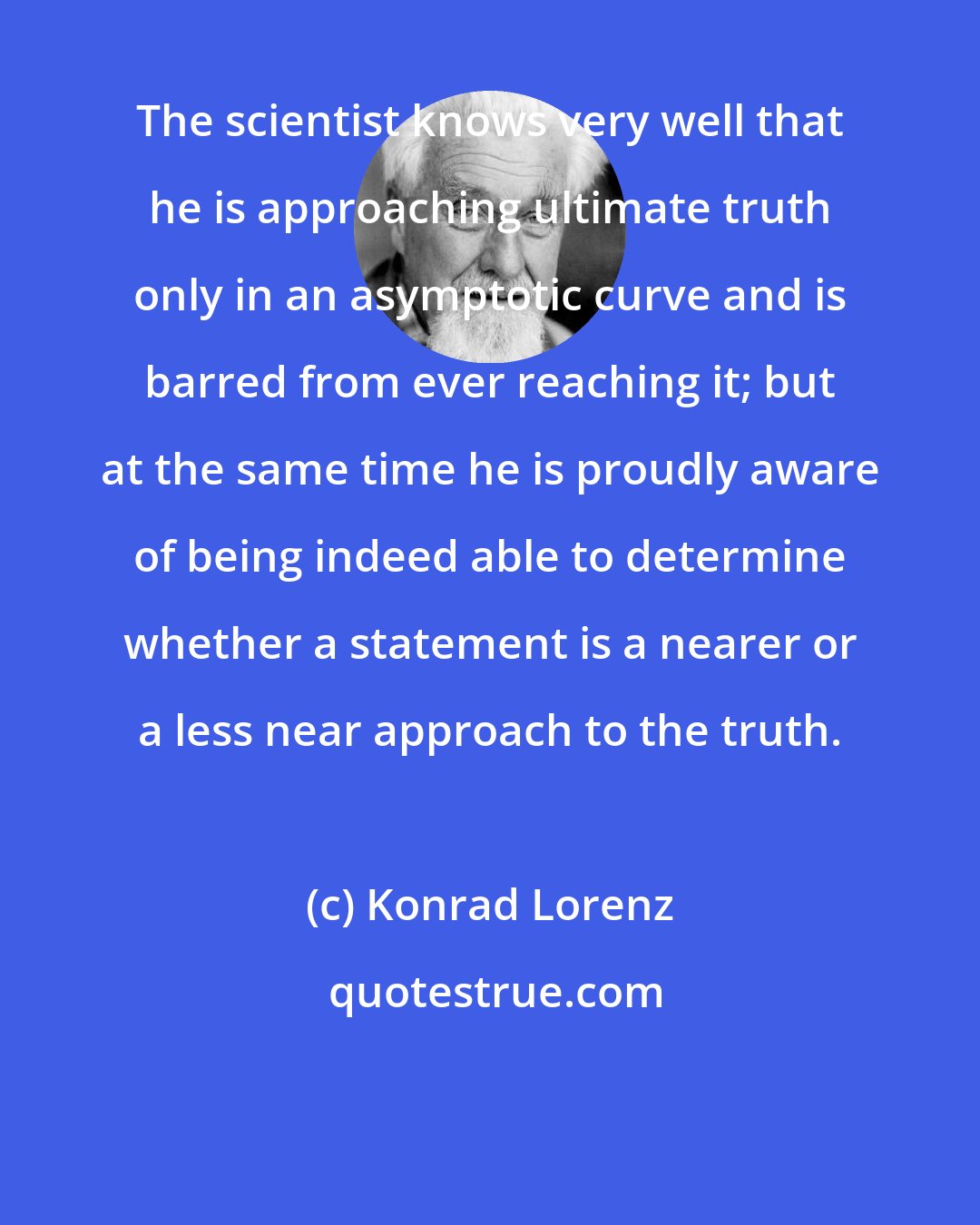 Konrad Lorenz: The scientist knows very well that he is approaching ultimate truth only in an asymptotic curve and is barred from ever reaching it; but at the same time he is proudly aware of being indeed able to determine whether a statement is a nearer or a less near approach to the truth.