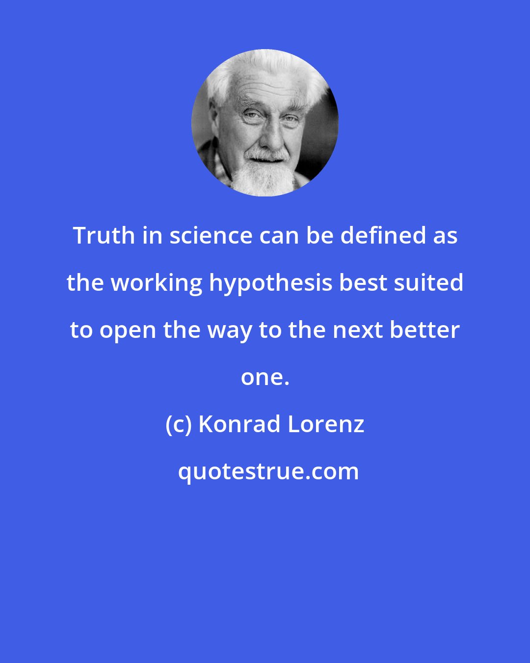 Konrad Lorenz: Truth in science can be defined as the working hypothesis best suited to open the way to the next better one.