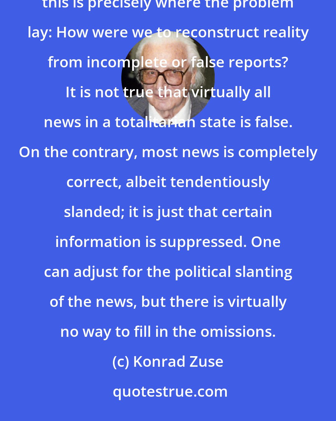 Konrad Zuse: Of course, we knew that the official reports were sketchy, if not falsified. But, in terms of information theory, this is precisely where the problem lay: How were we to reconstruct reality from incomplete or false reports? It is not true that virtually all news in a totalitarian state is false. On the contrary, most news is completely correct, albeit tendentiously slanded; it is just that certain information is suppressed. One can adjust for the political slanting of the news, but there is virtually no way to fill in the omissions.