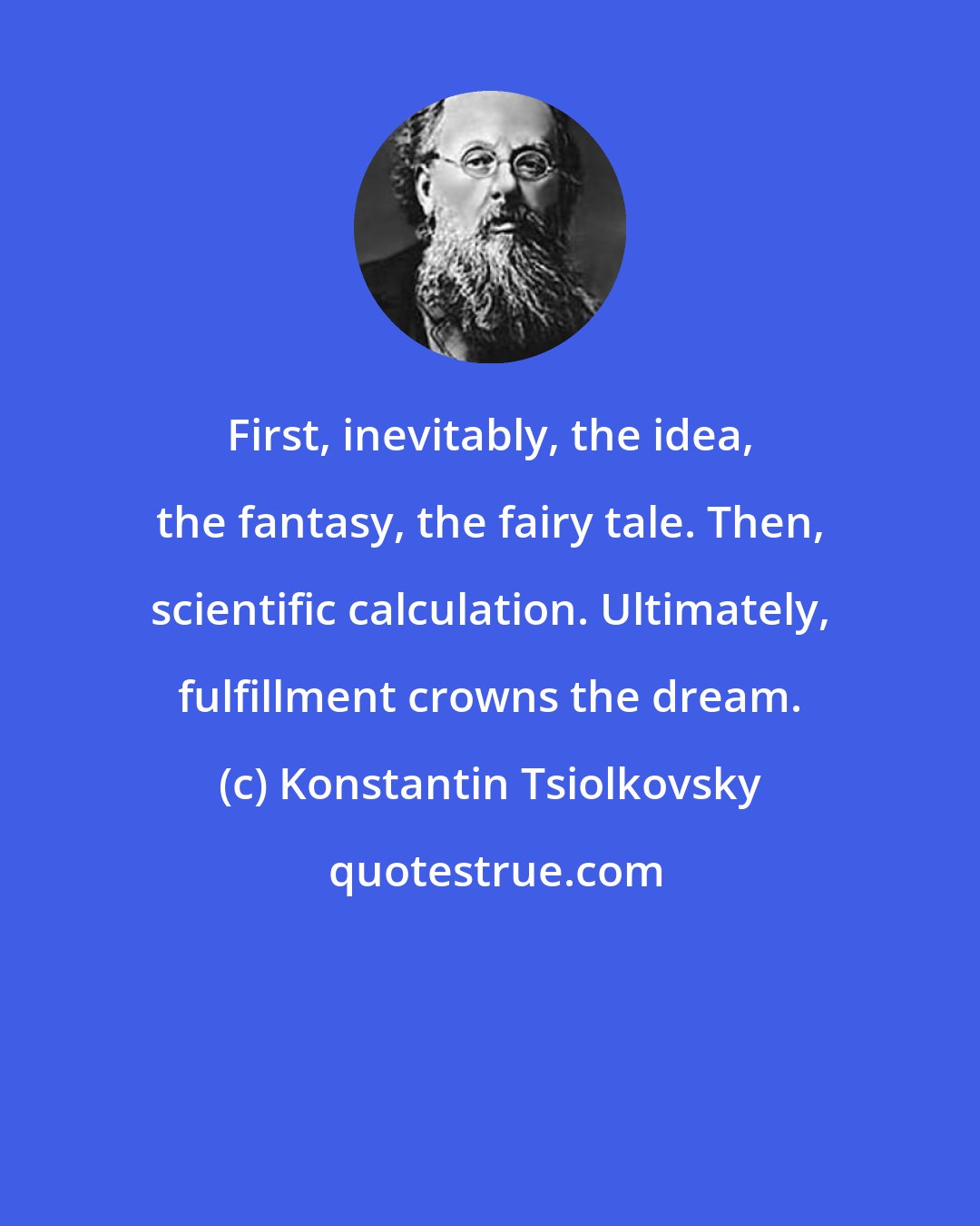 Konstantin Tsiolkovsky: First, inevitably, the idea, the fantasy, the fairy tale. Then, scientific calculation. Ultimately, fulfillment crowns the dream.