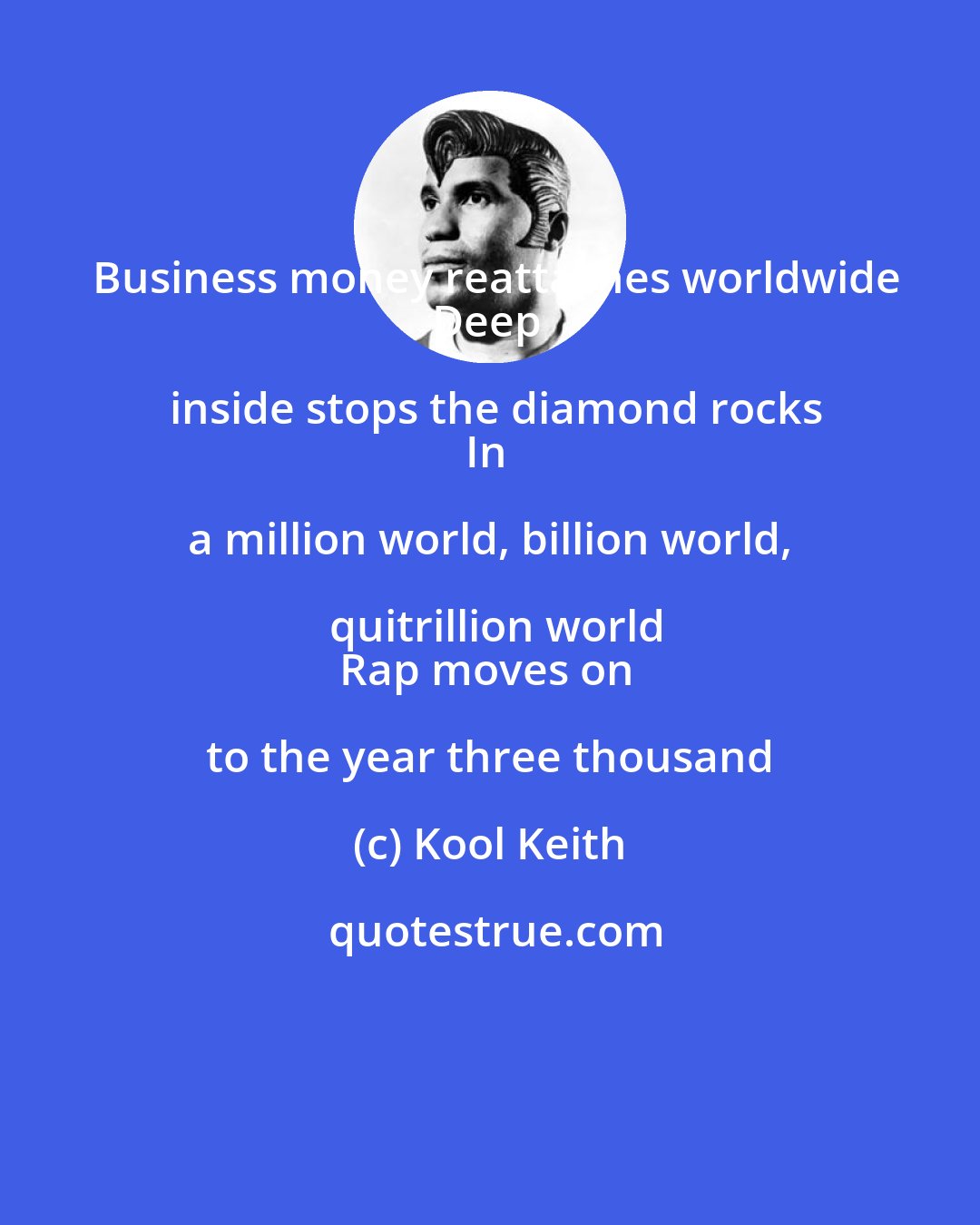Kool Keith: Business money reattaches worldwide
Deep inside stops the diamond rocks
In a million world, billion world, quitrillion world
Rap moves on to the year three thousand