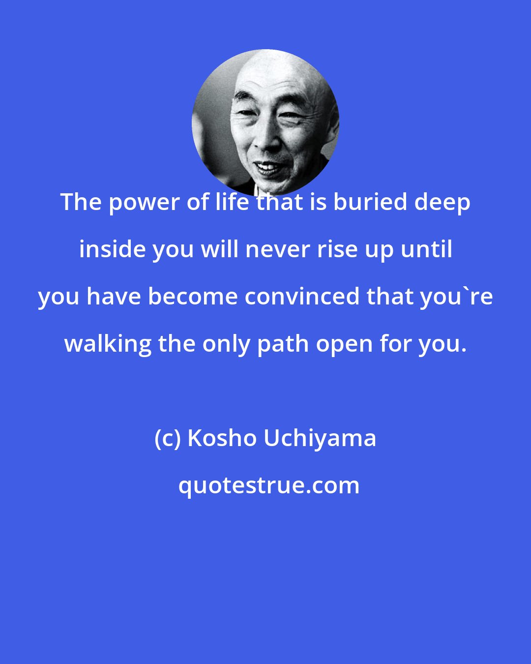 Kosho Uchiyama: The power of life that is buried deep inside you will never rise up until you have become convinced that you're walking the only path open for you.