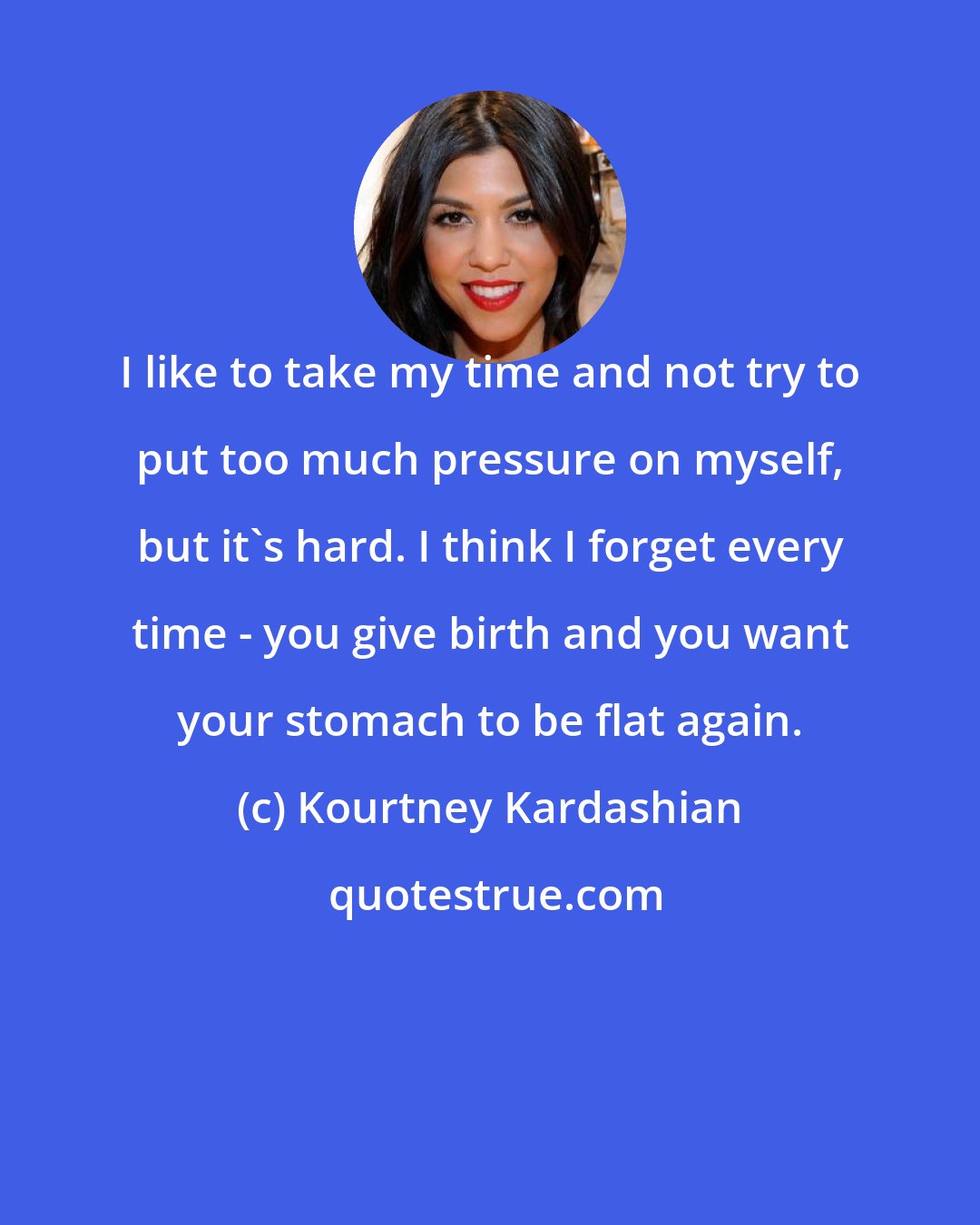 Kourtney Kardashian: I like to take my time and not try to put too much pressure on myself, but it's hard. I think I forget every time - you give birth and you want your stomach to be flat again.