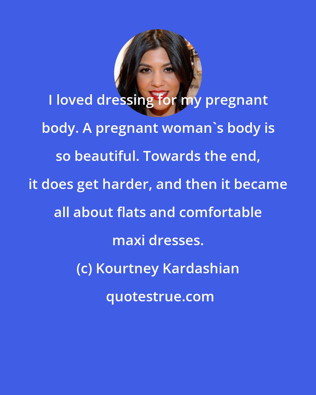 Kourtney Kardashian: I loved dressing for my pregnant body. A pregnant woman's body is so beautiful. Towards the end, it does get harder, and then it became all about flats and comfortable maxi dresses.
