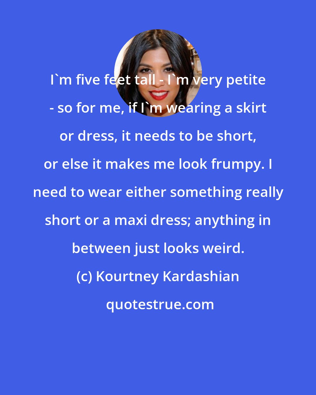 Kourtney Kardashian: I'm five feet tall - I'm very petite - so for me, if I'm wearing a skirt or dress, it needs to be short, or else it makes me look frumpy. I need to wear either something really short or a maxi dress; anything in between just looks weird.