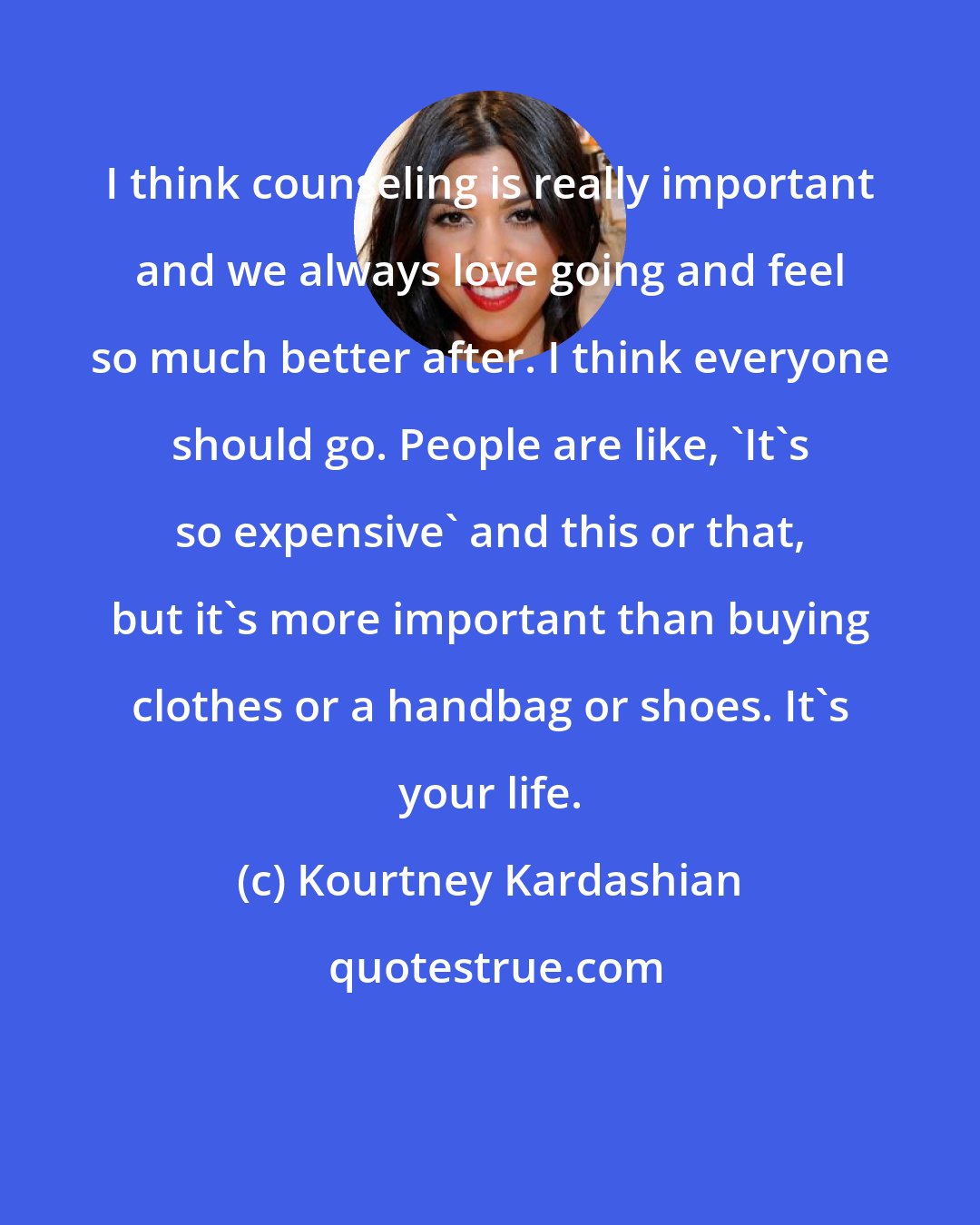 Kourtney Kardashian: I think counseling is really important and we always love going and feel so much better after. I think everyone should go. People are like, 'It's so expensive' and this or that, but it's more important than buying clothes or a handbag or shoes. It's your life.