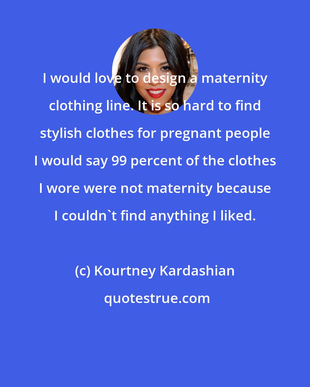 Kourtney Kardashian: I would love to design a maternity clothing line. It is so hard to find stylish clothes for pregnant people I would say 99 percent of the clothes I wore were not maternity because I couldn't find anything I liked.