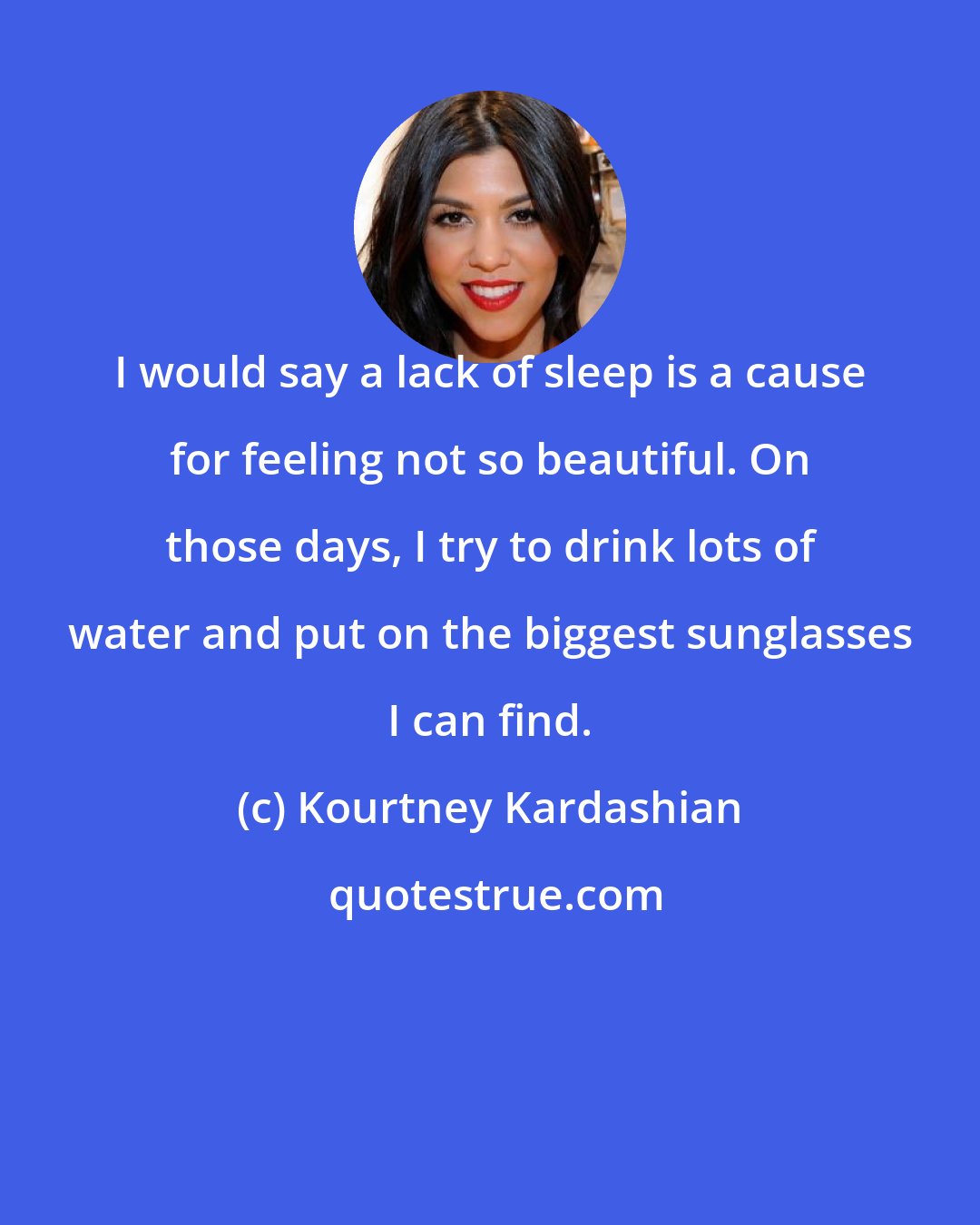 Kourtney Kardashian: I would say a lack of sleep is a cause for feeling not so beautiful. On those days, I try to drink lots of water and put on the biggest sunglasses I can find.
