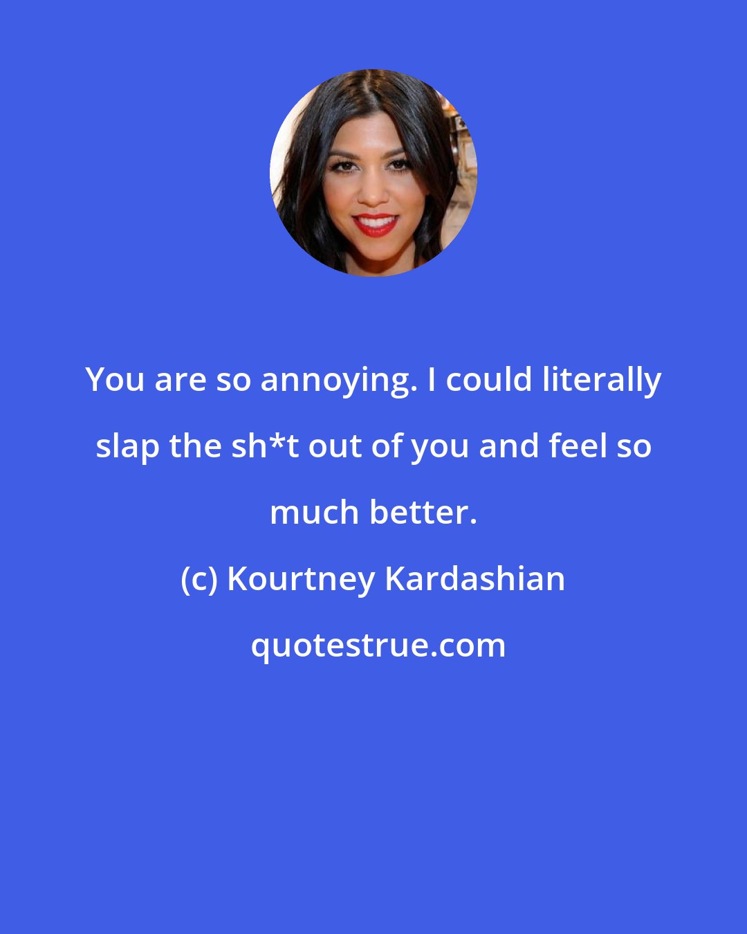 Kourtney Kardashian: You are so annoying. I could literally slap the sh*t out of you and feel so much better.