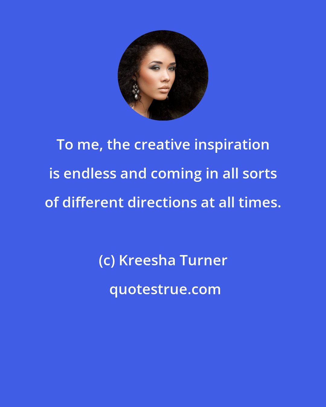 Kreesha Turner: To me, the creative inspiration is endless and coming in all sorts of different directions at all times.
