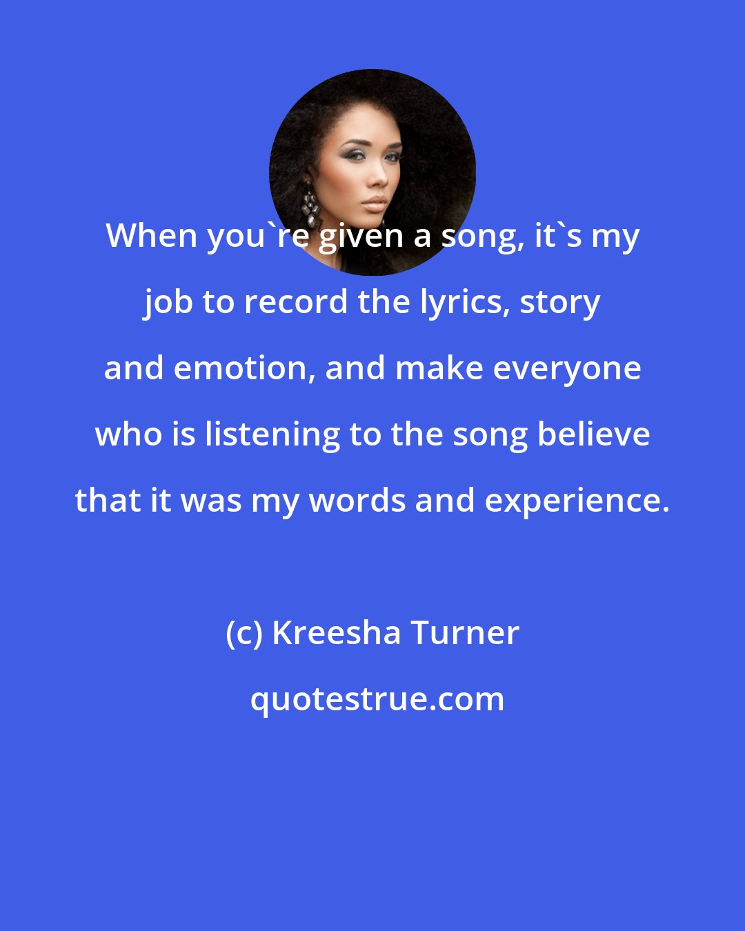 Kreesha Turner: When you're given a song, it's my job to record the lyrics, story and emotion, and make everyone who is listening to the song believe that it was my words and experience.