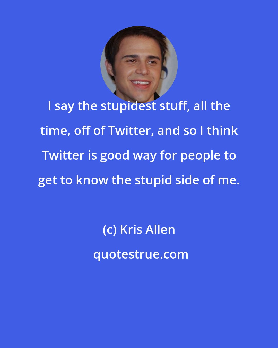 Kris Allen: I say the stupidest stuff, all the time, off of Twitter, and so I think Twitter is good way for people to get to know the stupid side of me.