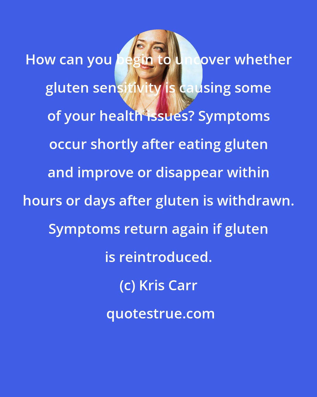 Kris Carr: How can you begin to uncover whether gluten sensitivity is causing some of your health issues? Symptoms occur shortly after eating gluten and improve or disappear within hours or days after gluten is withdrawn. Symptoms return again if gluten is reintroduced.