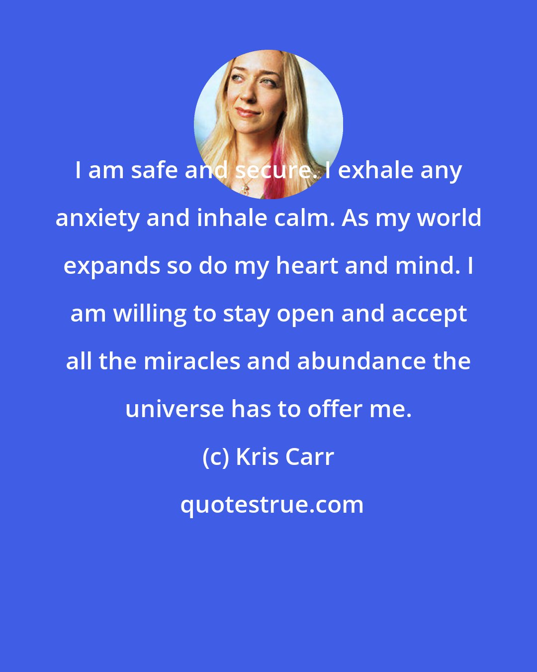 Kris Carr: I am safe and secure. I exhale any anxiety and inhale calm. As my world expands so do my heart and mind. I am willing to stay open and accept all the miracles and abundance the universe has to offer me.