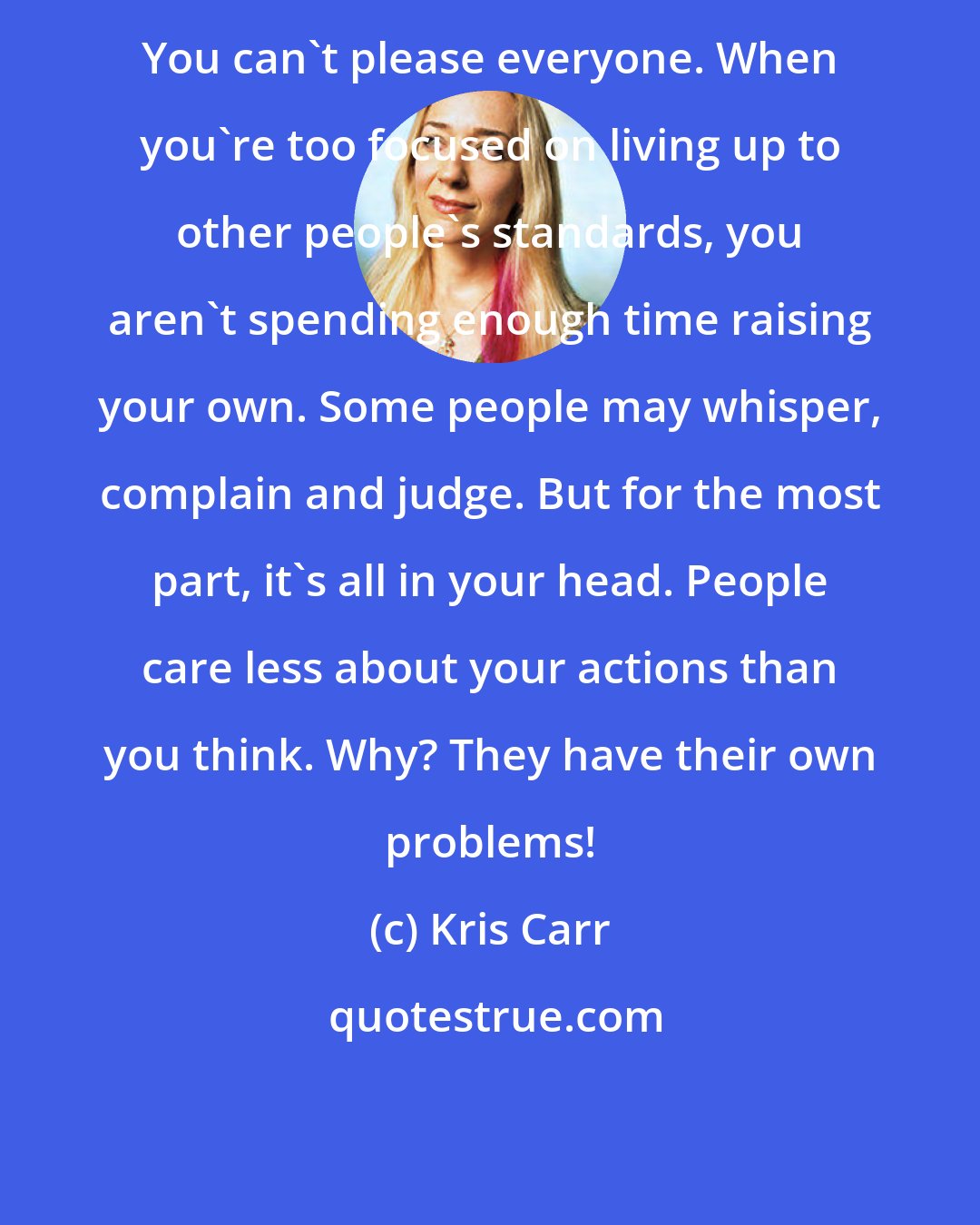 Kris Carr: You can't please everyone. When you're too focused on living up to other people's standards, you aren't spending enough time raising your own. Some people may whisper, complain and judge. But for the most part, it's all in your head. People care less about your actions than you think. Why? They have their own problems!