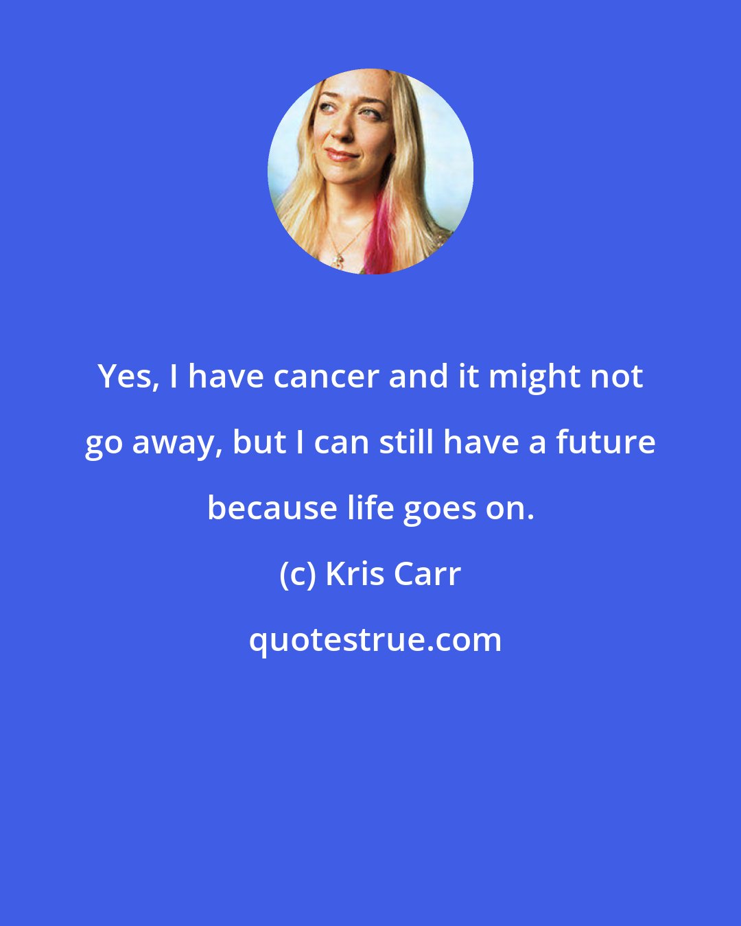 Kris Carr: Yes, I have cancer and it might not go away, but I can still have a future because life goes on.
