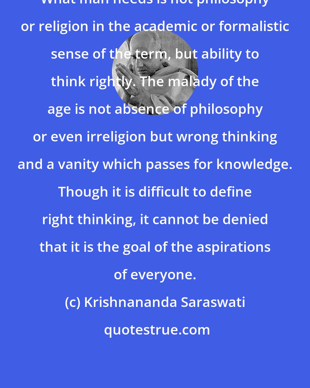 Krishnananda Saraswati: What man needs is not philosophy or religion in the academic or formalistic sense of the term, but ability to think rightly. The malady of the age is not absence of philosophy or even irreligion but wrong thinking and a vanity which passes for knowledge. Though it is difficult to define right thinking, it cannot be denied that it is the goal of the aspirations of everyone.