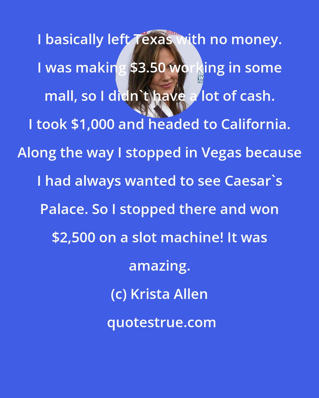 Krista Allen: I basically left Texas with no money. I was making $3.50 working in some mall, so I didn't have a lot of cash. I took $1,000 and headed to California. Along the way I stopped in Vegas because I had always wanted to see Caesar's Palace. So I stopped there and won $2,500 on a slot machine! It was amazing.